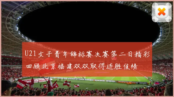 U21女子青年锦标赛决赛第二日精彩回顾北京福建双双取得连胜佳绩