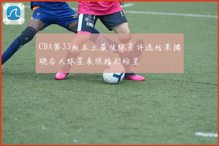 CBA第33轮本土最佳球员评选结果揭晓各大球星表现精彩纷呈