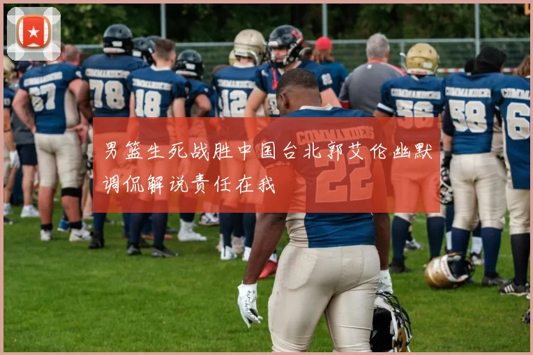 男篮生死战胜中国台北郭艾伦幽默调侃解说责任在我