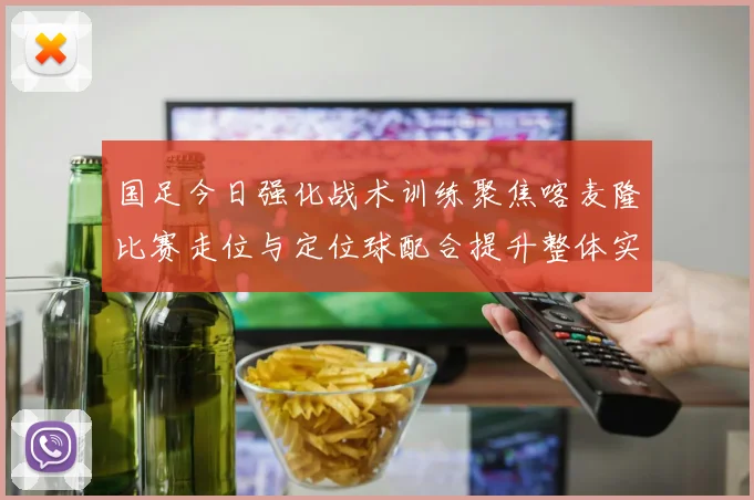 国足今日强化战术训练聚焦喀麦隆比赛走位与定位球配合提升整体实力
