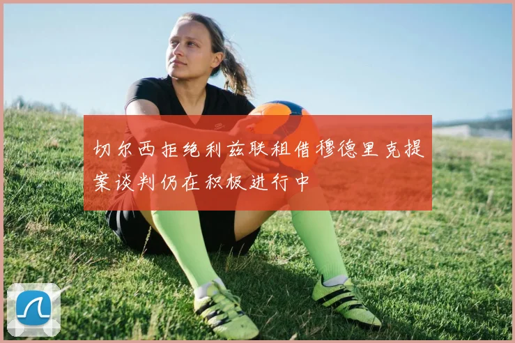 切尔西拒绝利兹联租借穆德里克提案谈判仍在积极进行中