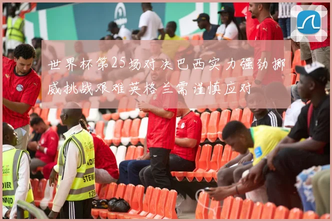 世界杯第25场对决巴西实力强劲挪威挑战艰难英格兰需谨慎应对