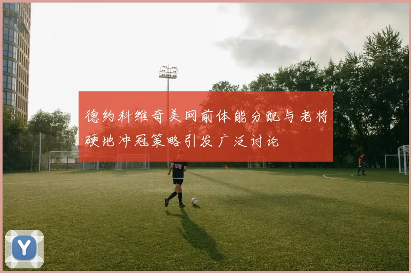 德约科维奇美网前体能分配与老将硬地冲冠策略引发广泛讨论