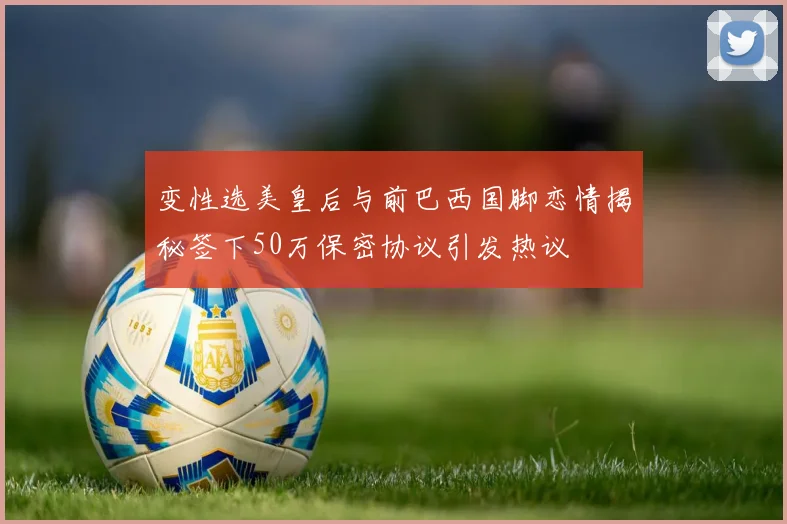变性选美皇后与前巴西国脚恋情揭秘签下50万保密协议引发热议