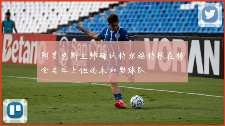 阿贾克斯主帅确认特尔施特根在转会名单上但尚未加盟球队