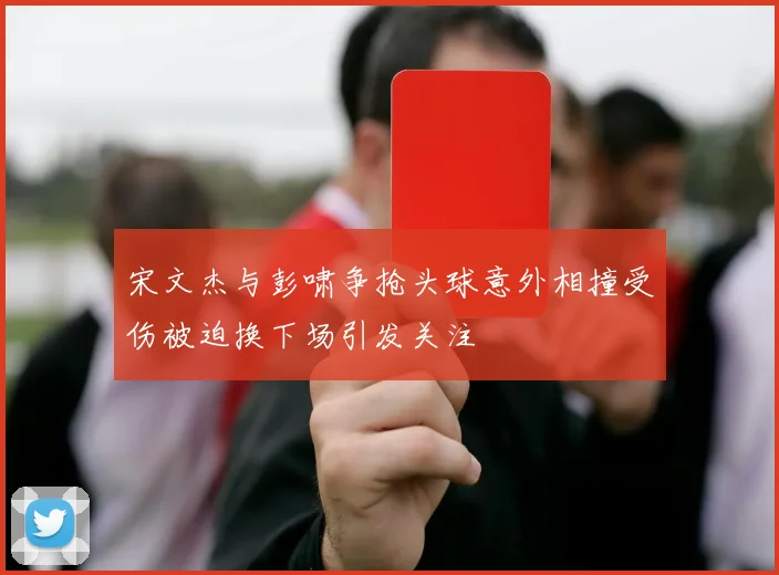 宋文杰与彭啸争抢头球意外相撞受伤被迫换下场引发关注