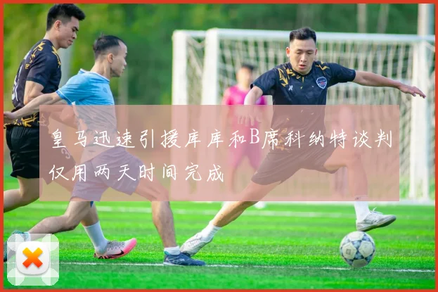 皇马迅速引援库库和B席科纳特谈判仅用两天时间完成