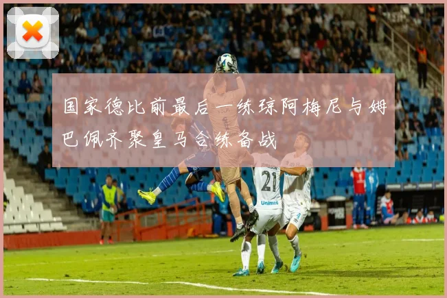 国家德比前最后一练琼阿梅尼与姆巴佩齐聚皇马合练备战