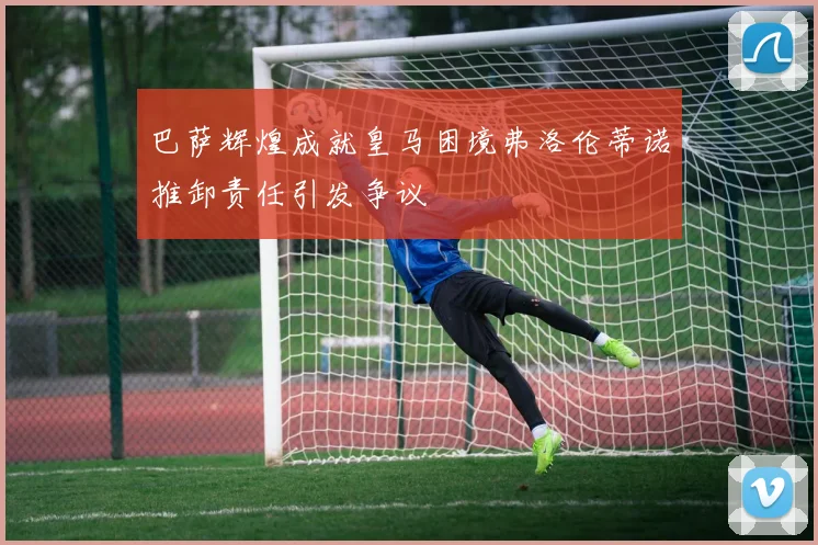 巴萨辉煌成就皇马困境弗洛伦蒂诺推卸责任引发争议