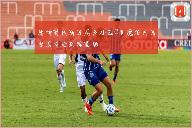 诸神时代渐近尾声梅西C罗魔笛内马尔或将告别绿茵场