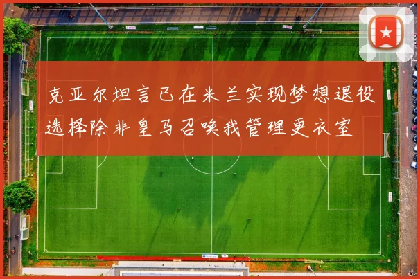 克亚尔坦言已在米兰实现梦想退役选择除非皇马召唤我管理更衣室