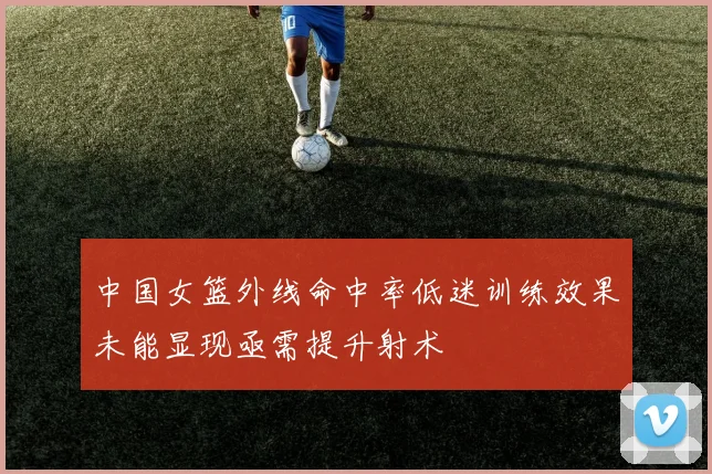 中国女篮外线命中率低迷训练效果未能显现亟需提升射术