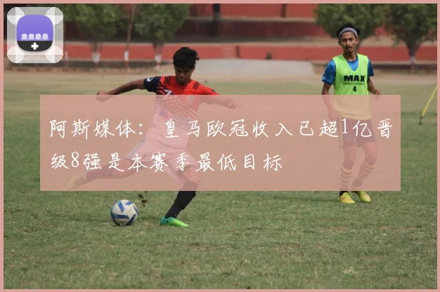 阿斯媒体：皇马欧冠收入已超1亿晋级8强是本赛季最低目标