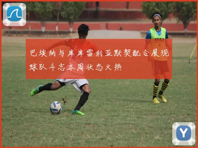 巴埃纳与库库雷利亚默契配合展现球队斗志本周状态火热