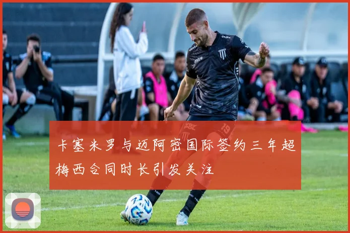 卡塞米罗与迈阿密国际签约三年超梅西合同时长引发关注