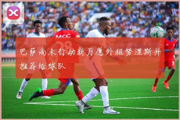 巴萨尚未行动新月愿外租努涅斯并推荐给球队