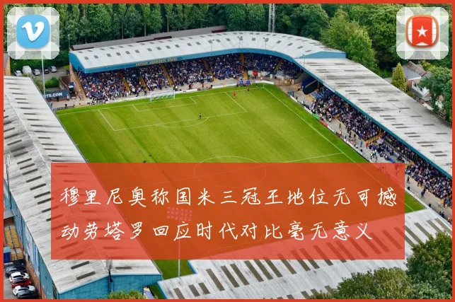穆里尼奥称国米三冠王地位无可撼动劳塔罗回应时代对比毫无意义
