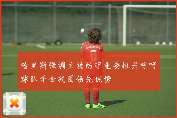 哈里斯强调主场防守重要性并呼吁球队学会巩固领先优势