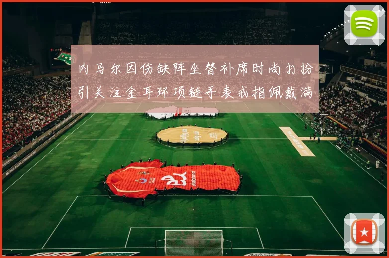 内马尔因伤缺阵坐替补席时尚打扮引关注金耳环项链手表戒指佩戴满身