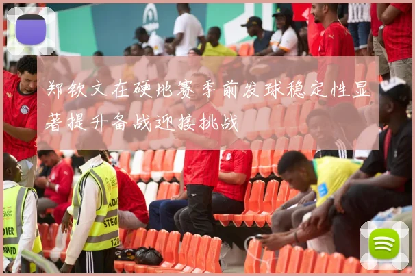 郑钦文在硬地赛季前发球稳定性显著提升备战迎接挑战