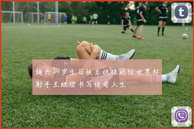 梅西39岁生日快乐祝福这位世界杯射手王继续书写传奇人生