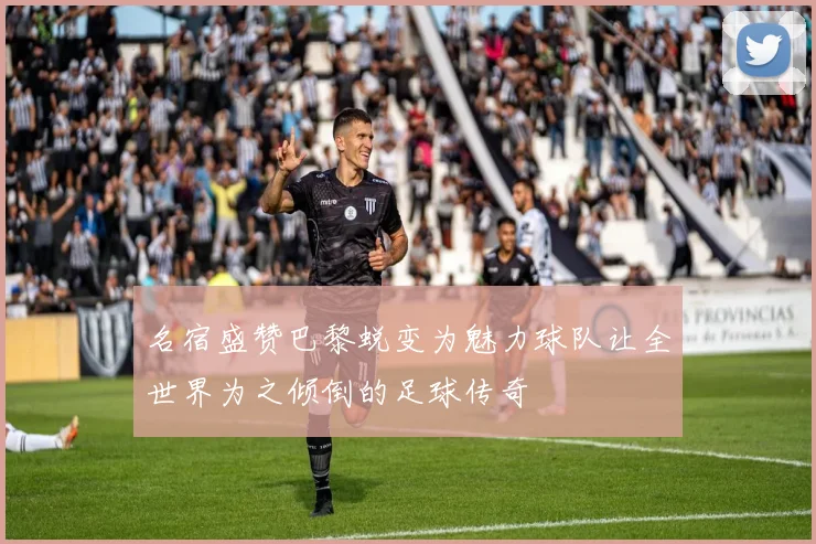 名宿盛赞巴黎蜕变为魅力球队让全世界为之倾倒的足球传奇