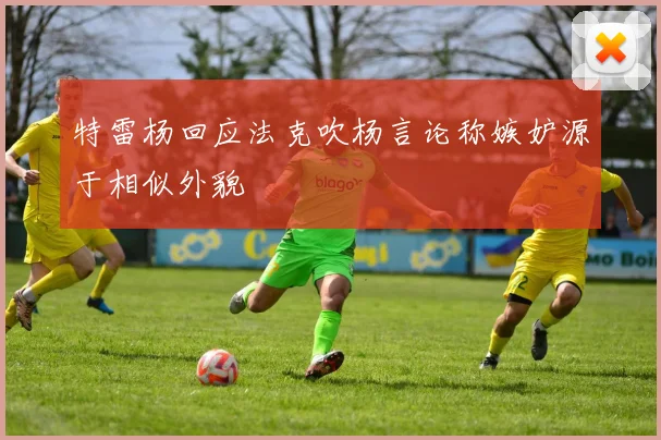 特雷杨回应法克吹杨言论称嫉妒源于相似外貌