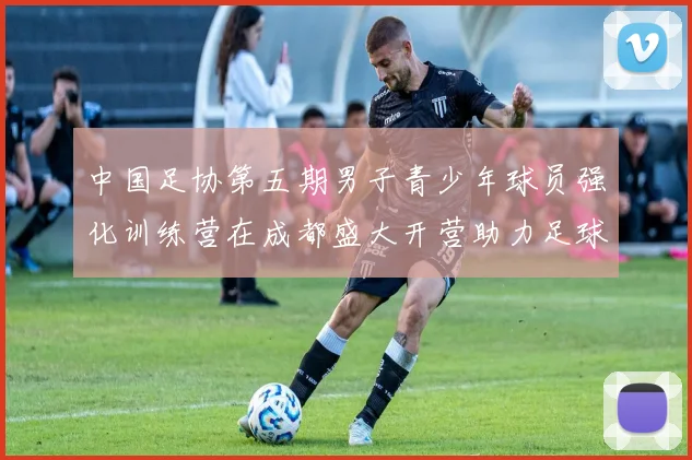 中国足协第五期男子青少年球员强化训练营在成都盛大开营助力足球未来发展