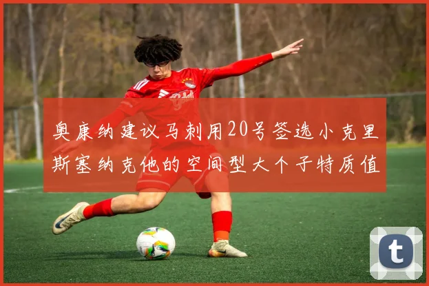奥康纳建议马刺用20号签选小克里斯塞纳克他的空间型大个子特质值得关注