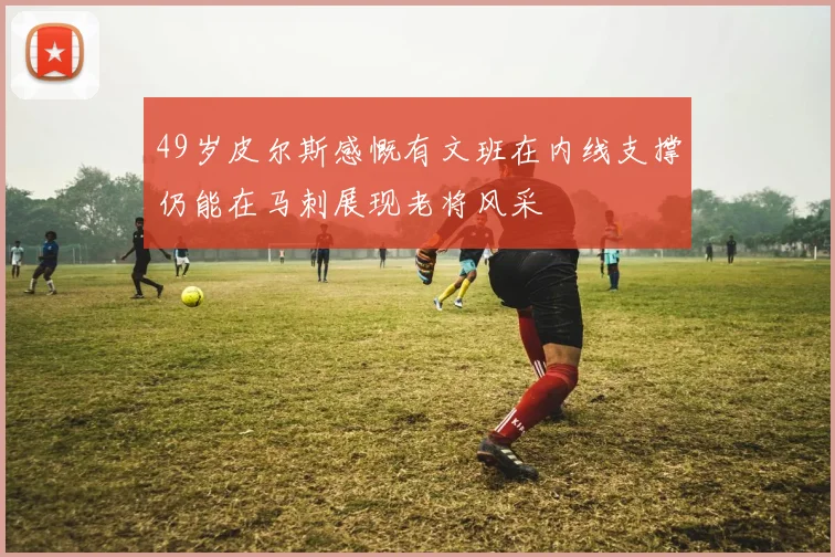 49岁皮尔斯感慨有文班在内线支撑仍能在马刺展现老将风采