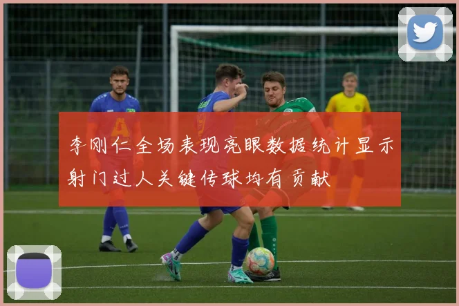 李刚仁全场表现亮眼数据统计显示射门过人关键传球均有贡献