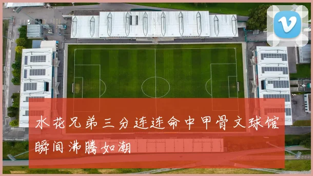 水花兄弟三分连连命中甲骨文球馆瞬间沸腾如潮