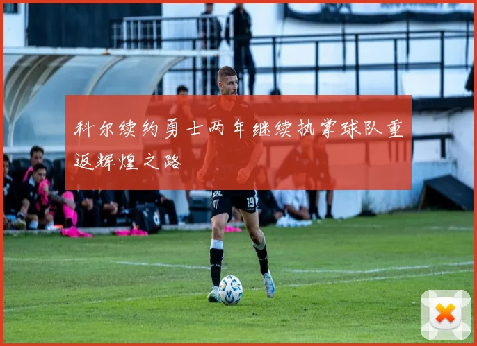 科尔续约勇士两年继续执掌球队重返辉煌之路