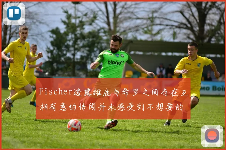 Fischer透露雄鹿与希罗之间存在互相有意的传闻并未感受到不想要的迹象