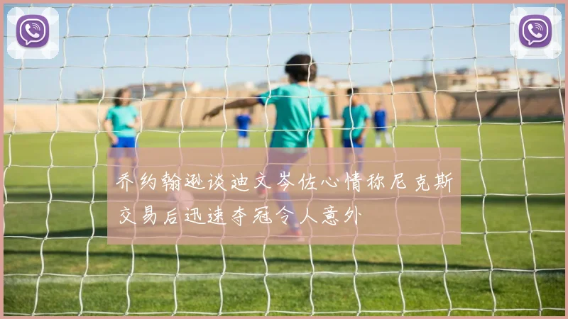 乔约翰逊谈迪文岑佐心情称尼克斯交易后迅速夺冠令人意外