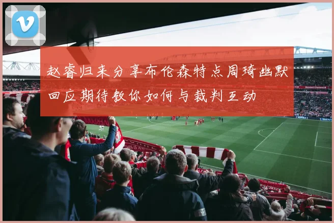 赵睿归来分享布伦森特点周琦幽默回应期待教你如何与裁判互动