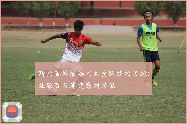 斯帕莱蒂激励尤文全队续约目标：让数百万球迷感到骄傲