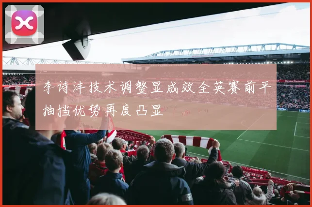 李诗沣技术调整显成效全英赛前平抽挡优势再度凸显
