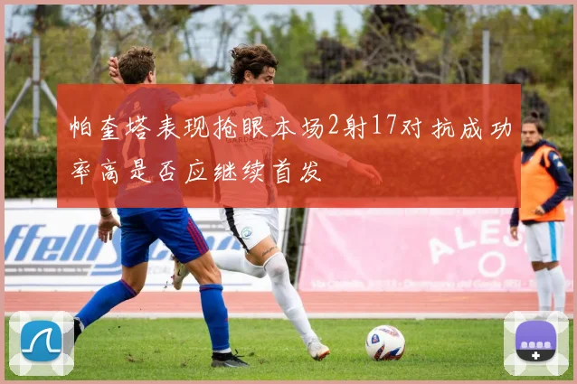 帕奎塔表现抢眼本场2射17对抗成功率高是否应继续首发