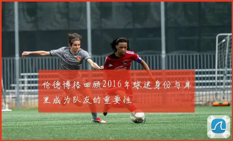 伦德博格回顾2016年球迷身份与库里成为队友的重要性